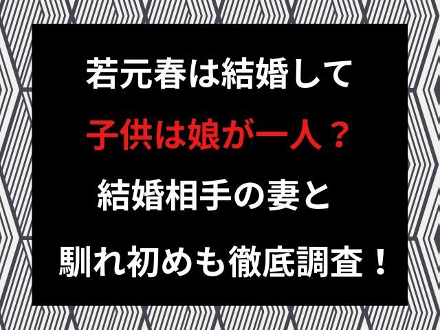 若元春は結婚して子供は娘が一人？結婚相手の妻と馴れ初めも徹底調査！